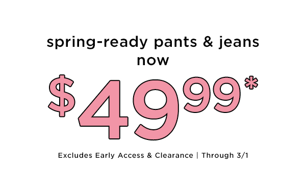 spring-ready pants jeans $499* Excludes Early Access Clearance Through 31 