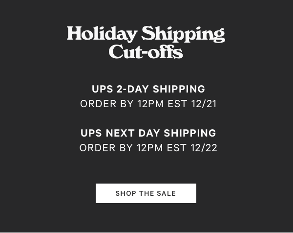 Holiday Shipping Cut-offs UPS 2-DAY SHIPPING ORDER BY 12PM EST 1221 UPS NEXT DAY SHIPPING ORDER BY 12PM EST 1222 SHOP THE SALE 