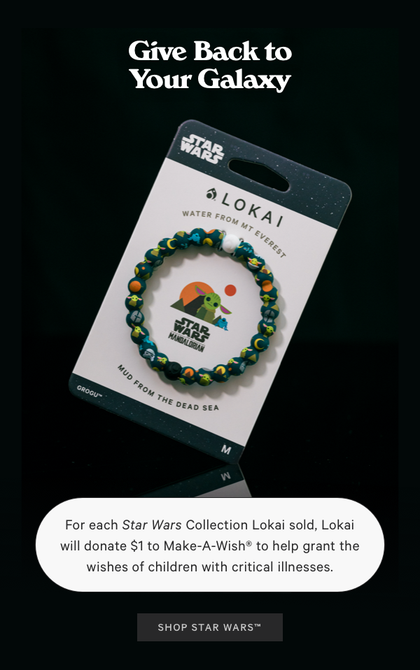  For each Star Wars Collection Lokai sold, Lokai will donate $1to Make-A-Wish to help grant the wishes of children with critical illnesses. ELCL VYA 