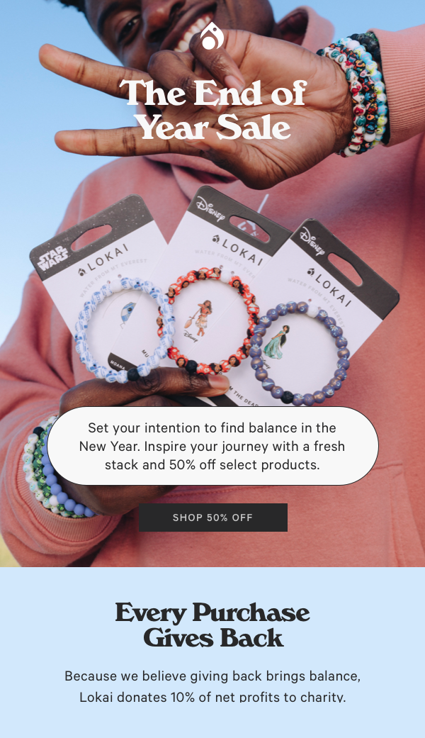  Set your intention to find balance in the New Year. Inspire your journey with a fresh stack and 50% off select products. STl Every Purchase Gives Back Because we believe giving back brings balance, Lokai donates 10% of net profits to charitv. 