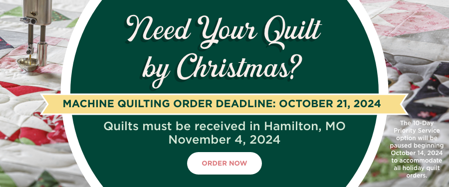 Need your Quilt by Christmas? Machine Quilting Order Deadline: October 21, 2024. Quilts must be received in Hamilton, MO by November 4, 2024. Order Now. 