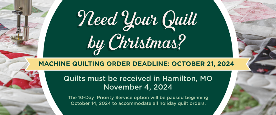 Need your Quilt by Christmas? Machine Quilting Order Deadline: October 21, 2024. Quilts must be received in Hamilton, MO by November 4, 2024. Order Now. 