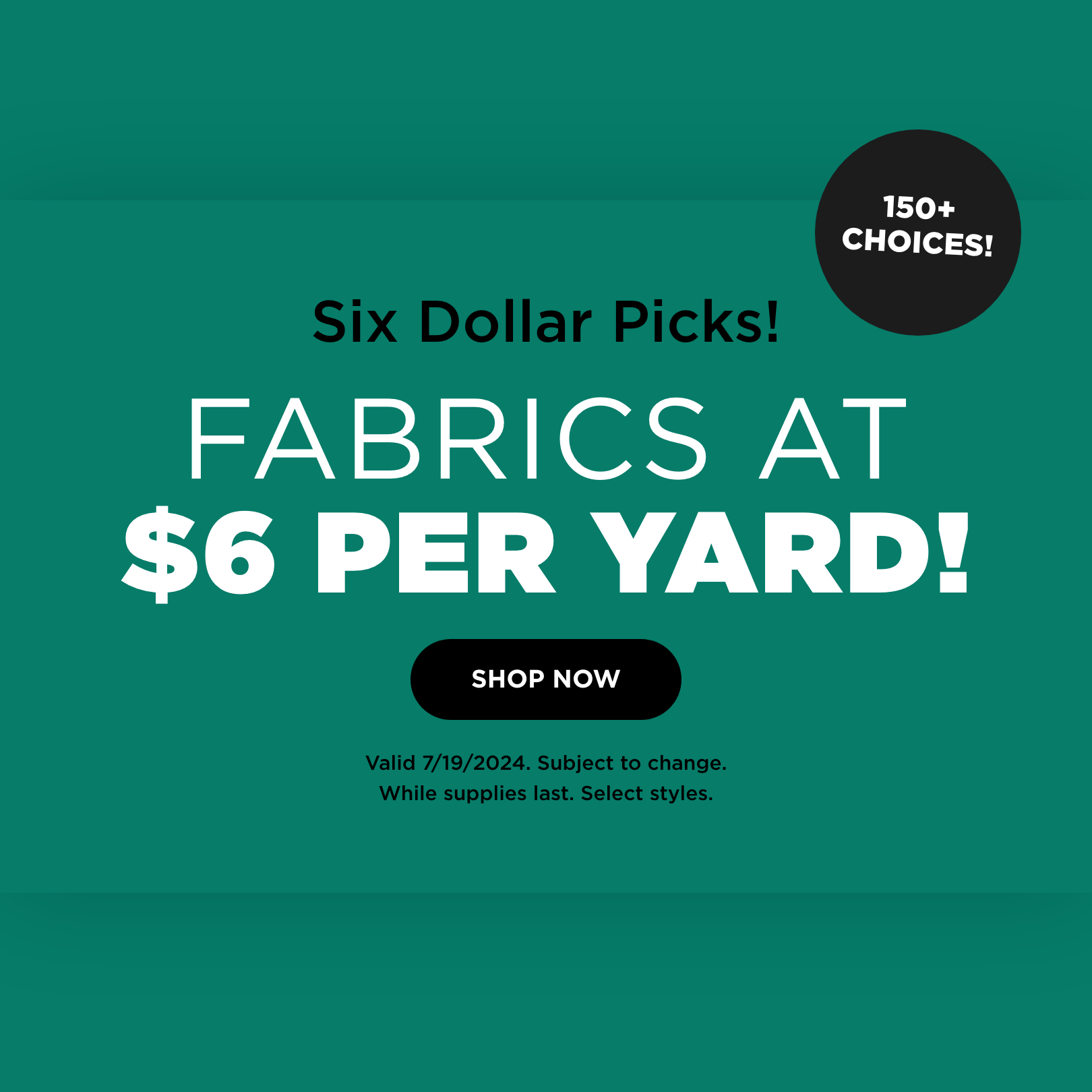 Fabrics at $6 per yard! Shop now. Valid 7/19/24. Subject to change. While supplies last. Select styles.