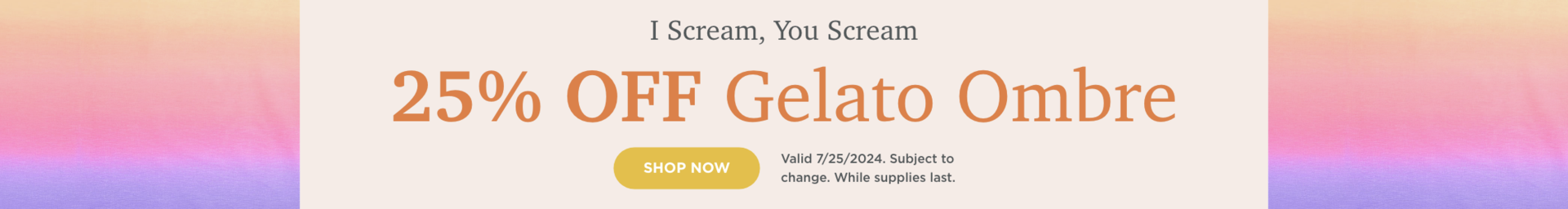 25% OFF Gelato Ombre. Shop Now. Valid 7/25/24. Subject to change. While supplies last.