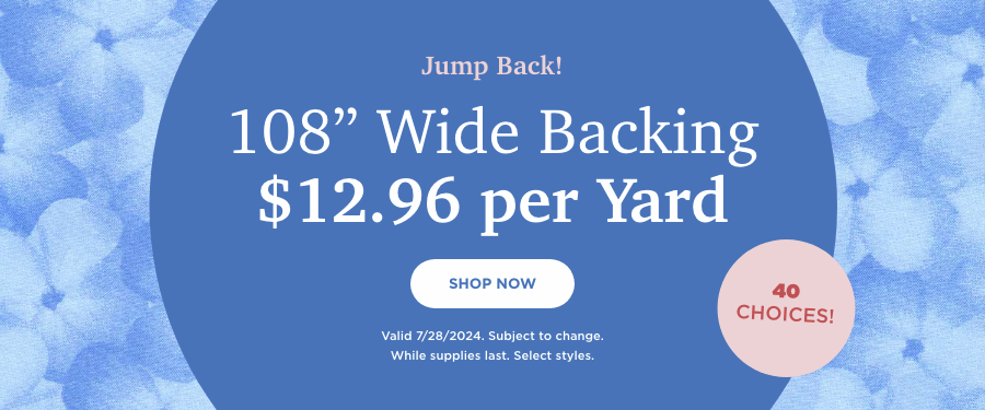 108-inch Wide Backing $12.96 per yard. Shop Now. Valid 7/28/24. Subject to change. While supplies last. Select styles.