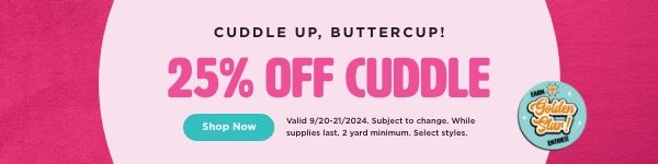 25% Off cuddle. Shop now. Valid through 9/21/24. Subject to change. While supplies last. 2 yard minimum. Select styles.