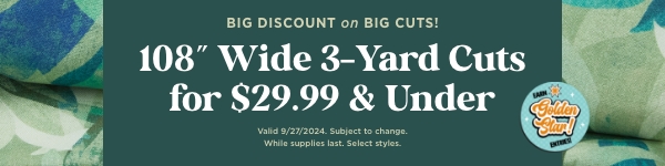 108'' Wide 3-Yard Cuts for $29.99 & under. Shop now. Valid 9/27/24. Subject to change. While supplies last. Select styles.