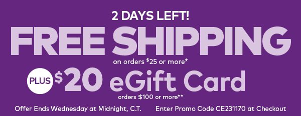 2 Days Left! Free Shipping on orders $25 or More!* Plus, get a $20 eGift Card on Orders $100 or More!**