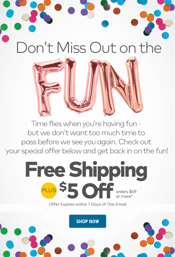 Don't Miss Out on the Fun! Free Shipping + $5 Off orders $49 or more.