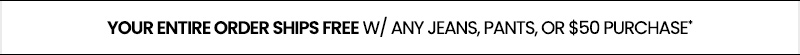 your entire orders ships free w/ any jeans, pants, or $50 purchase*