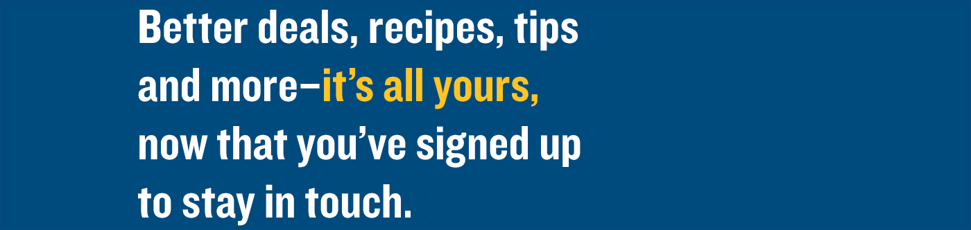 Better deals, recipes, tips and more–it’s all yours, now that you’ve signed up to stay in touch.