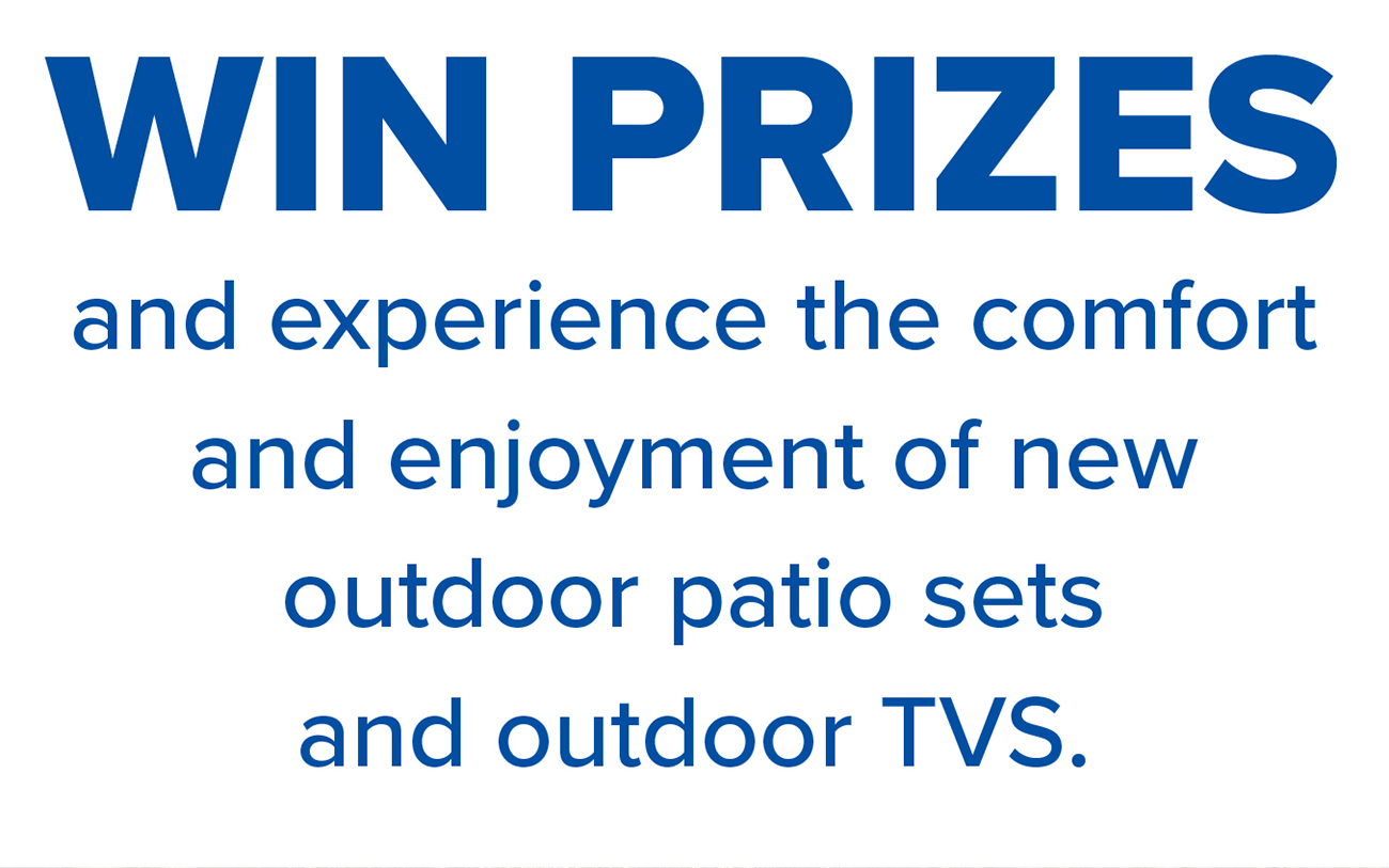 WIN PRIZES and experience the comfort and enjoyment of new outdoor patio sets and outdoor TVS.