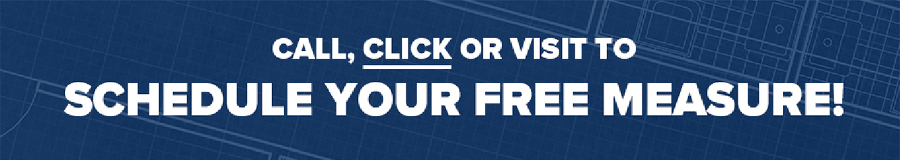 CALL, CLICK OR VISIT TO SCHEDULE YOUR FREE MEASURE!