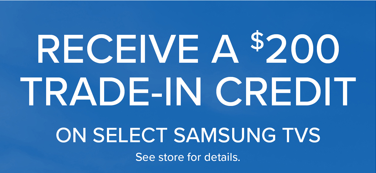 RECEIVE A $200 TRADE-IN CREDIT ON SELECT SAMSUNG TVS See store for details.