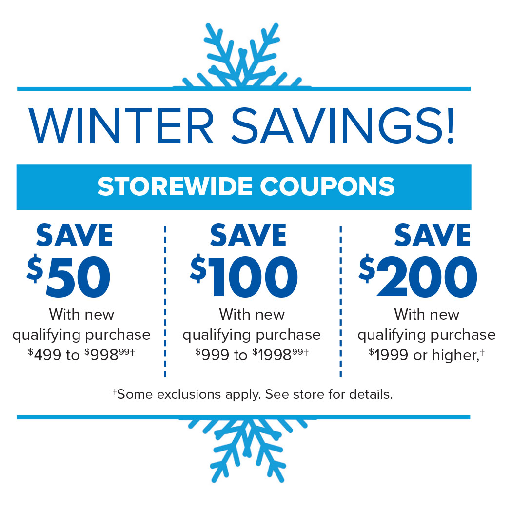 N, WINTER SAVINGS! SAVE SAVE SAVE *50 100 *200 With new With new With new qualifying purchase qualifying purchase qualifying purchase $499 to $998%* $999 to $1998%* #1999 or higher,t tSome exclusions apply. See store for details. e 