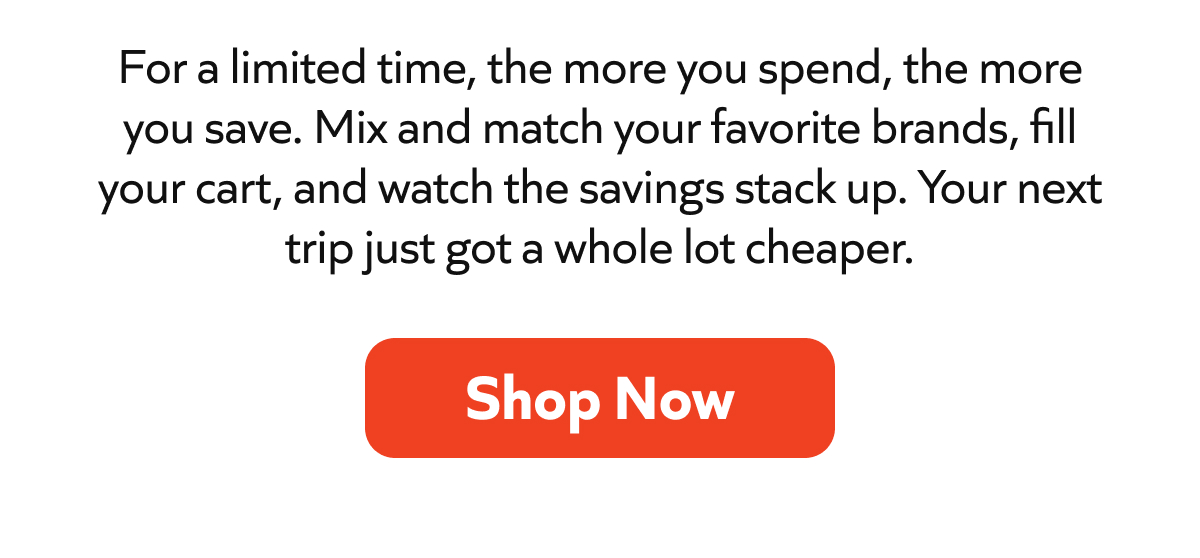For a limited time, the more you spend, the more you save. Mix and match your favorite brands, fill your cart, and watch the savings stack up. Your next trip just got a whole lot cheaper. Shop Now