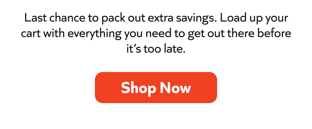 Last chance to pack out extra savings. Load up your cart with everything you need to get out there before it’s too late. Shop Now