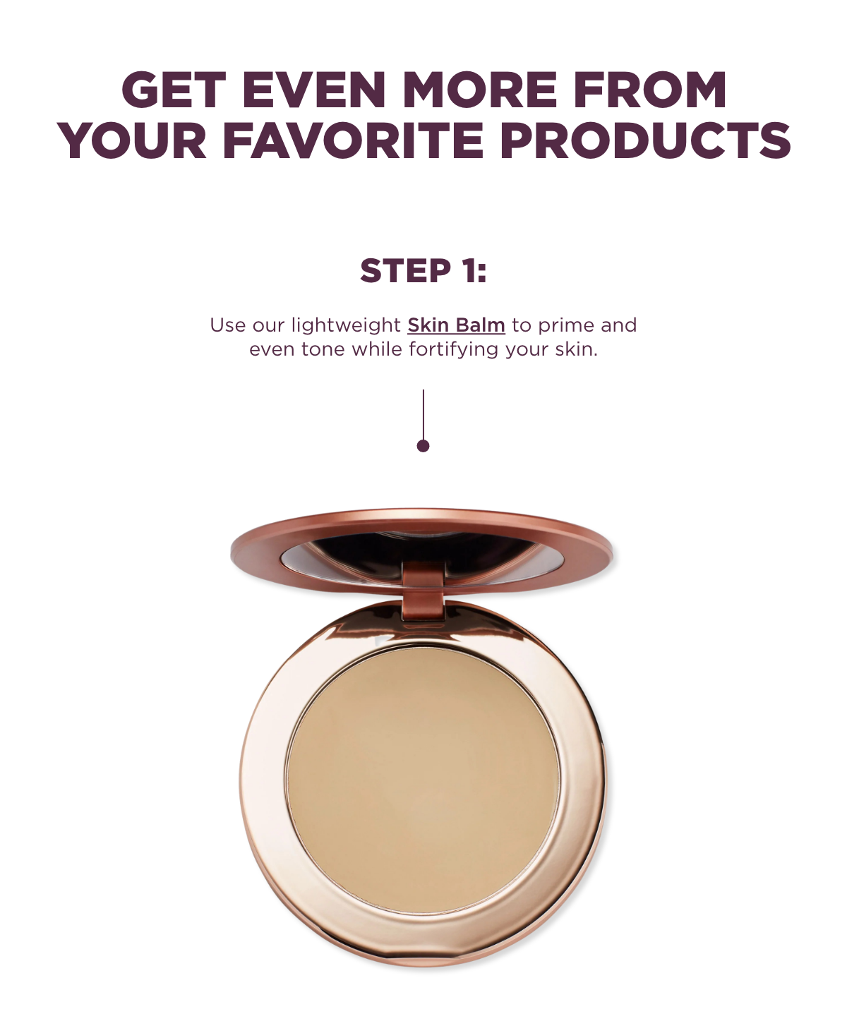 Step 1: Use our lightweight Skin Balm to prime and even tone while fortifying your skin. 
