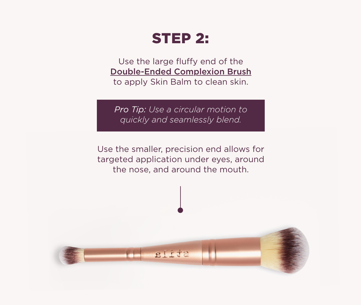 Use the large fluffy end of the Double-Ended Complexion Brush to apply Skin Balm to clean skin.Step 2: 