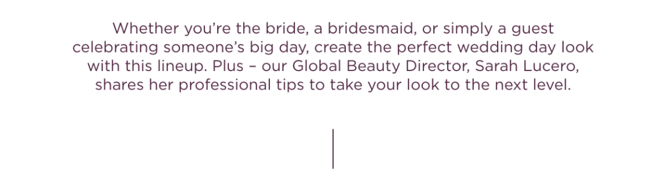 Whether you’re the bride, a bridesmaid, or simply a guest celebrating someone’s big day, create the perfect wedding day look with this duo. Plus – our Global Beauty Director shares her professional tips to take your look to the next level.