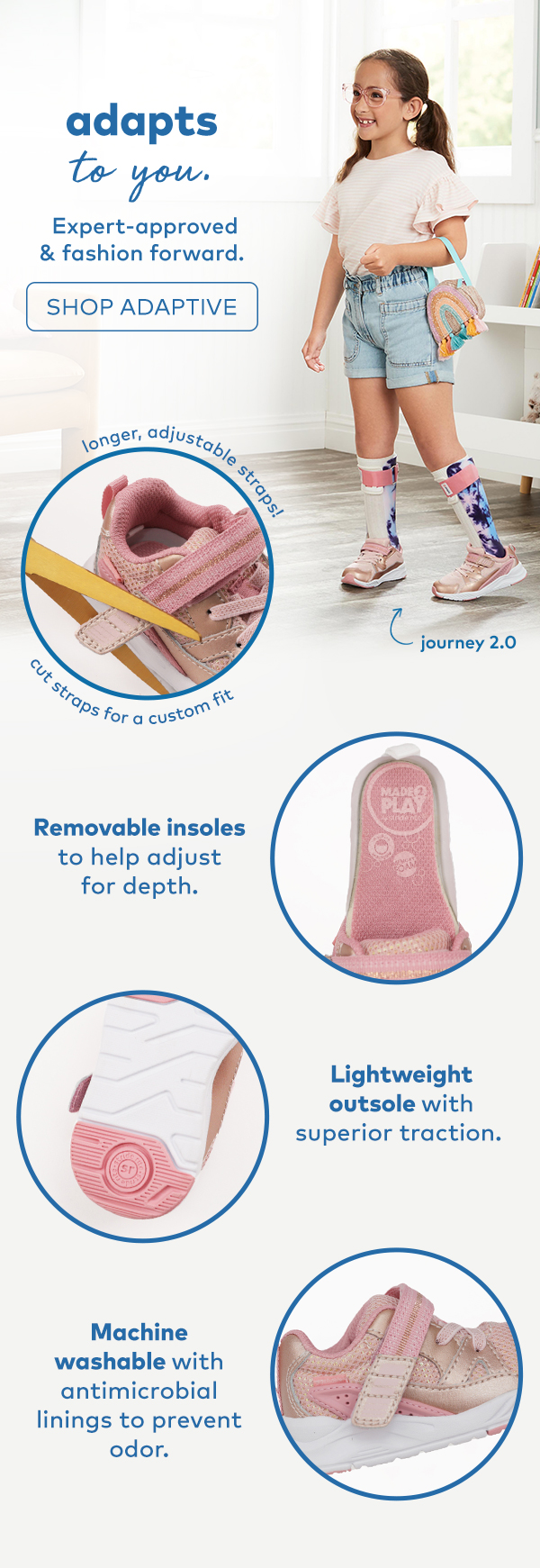adapts to you. expert-approved & fashion forward. shop adaptive. removable insoles to help adjust for depth. lightweight outsole with superior traction. machine washable with antimicrobial linings to prevent odor.