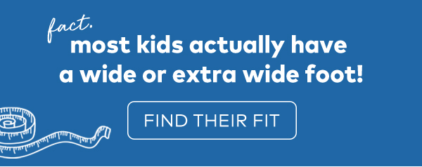 fact. most kids actually have a wide or extra wide foot! find their foot.