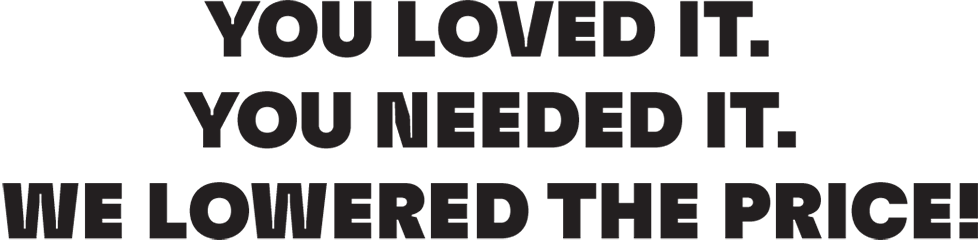 YOU LOVED IT. YOU NEEDED IT. WE LOWERED THE PRICE!