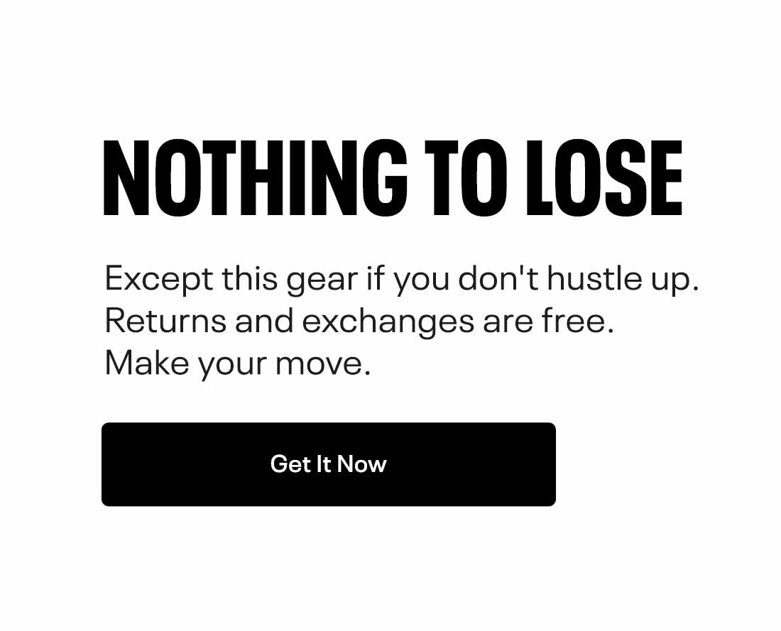 NOTHING TO LOSE Except this gear if you don't hustle up. Returns and exchanges are free. Make your move. 