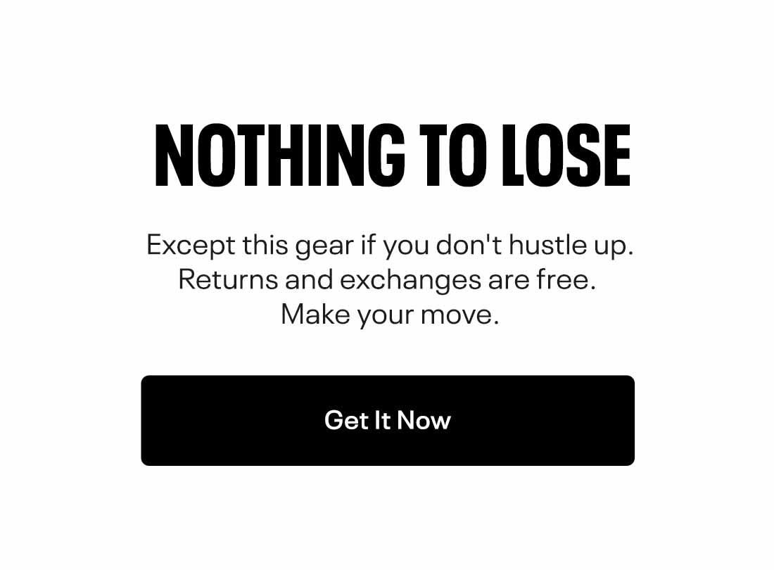 NOTHING TO LOSE Except this gear if you don't hustle up. Returns and exchanges are free. Make your move. 