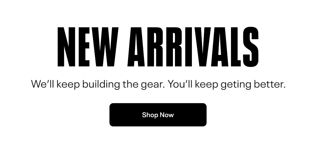 NEW ARRIVALS We'll keep building the gear. You'll keep geting better. 