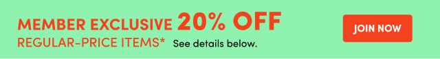MEMBERS EXCLUSIVE 20% OFF REGULAR_PRICE ITEMS* See details below. JOIN NOW